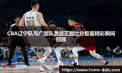 CBA辽宁队与广厦队激战正酣比分胶着精彩瞬间回顾